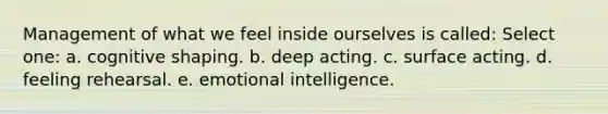 Management of what we feel inside ourselves is called:​ Select one: a. ​cognitive shaping. b. ​deep acting. c. ​surface acting. d. ​feeling rehearsal. e. ​emotional intelligence.