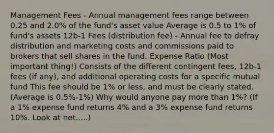 Management Fees - Annual management fees range between 0.25 and 2.0% of the fund's asset value Average is 0.5 to 1% of fund's assets 12b-1 Fees (distribution fee) - Annual fee to defray distribution and marketing costs and commissions paid to brokers that sell shares in the fund. Expense Ratio (Most important thing!) Consists of the different contingent fees, 12b-1 fees (if any), and additional operating costs for a specific mutual fund This fee should be 1% or less, and must be clearly stated. (Average is 0.5%-1%) Why would anyone pay more than 1%? (If a 1% expense fund returns 4% and a 3% expense fund returns 10%. Look at net.....)