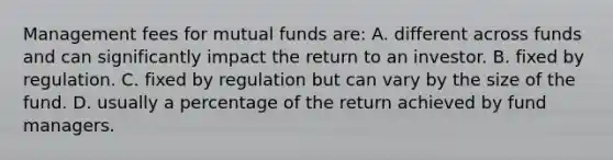 Management fees for mutual funds are: A. different across funds and can significantly impact the return to an investor. B. fixed by regulation. C. fixed by regulation but can vary by the size of the fund. D. usually a percentage of the return achieved by fund managers.