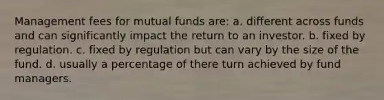 Management fees for <a href='https://www.questionai.com/knowledge/kUhGJOa460-mutual-funds' class='anchor-knowledge'>mutual funds</a> are: a. different across funds and can significantly impact the return to an investor. b. fixed by regulation. c. fixed by regulation but can vary by the size of the fund. d. usually a percentage of there turn achieved by fund managers.