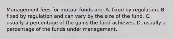 Management fees for mutual funds are: A. fixed by regulation. B. fixed by regulation and can vary by the size of the fund. C. usually a percentage of the gains the fund achieves. D. usually a percentage of the funds under management.