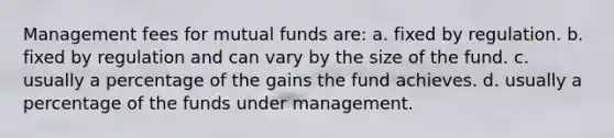 Management fees for mutual funds are: a. fixed by regulation. b. fixed by regulation and can vary by the size of the fund. c. usually a percentage of the gains the fund achieves. d. usually a percentage of the funds under management.