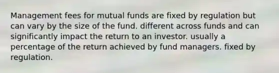 Management fees for mutual funds are fixed by regulation but can vary by the size of the fund. different across funds and can significantly impact the return to an investor. usually a percentage of the return achieved by fund managers. fixed by regulation.