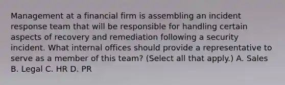 Management at a financial firm is assembling an incident response team that will be responsible for handling certain aspects of recovery and remediation following a security incident. What internal offices should provide a representative to serve as a member of this team? (Select all that apply.) A. Sales B. Legal C. HR D. PR