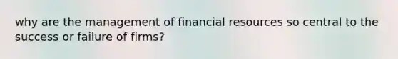 why are the management of financial resources so central to the success or failure of firms?