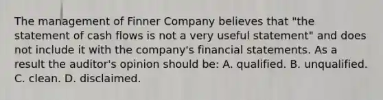 The management of Finner Company believes that "the statement of cash flows is not a very useful statement" and does not include it with the company's financial statements. As a result the auditor's opinion should be: A. qualified. B. unqualified. C. clean. D. disclaimed.