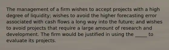 The management of a firm wishes to accept projects with a high degree of liquidity; wishes to avoid the higher forecasting error associated with cash flows a long way into the future; and wishes to avoid projects that require a large amount of research and development. The firm would be justified in using the _____ to evaluate its projects.