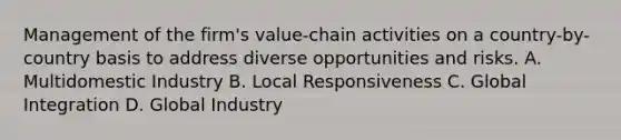 Management of the firm's value-chain activities on a country-by-country basis to address diverse opportunities and risks. A. Multidomestic Industry B. Local Responsiveness C. Global Integration D. Global Industry