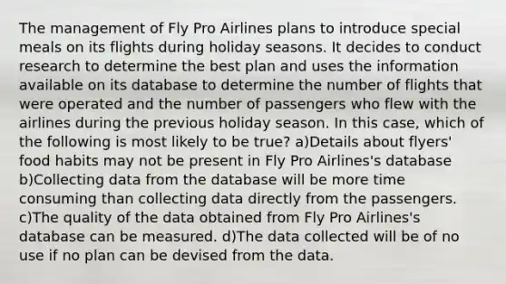 The management of Fly Pro Airlines plans to introduce special meals on its flights during holiday seasons. It decides to conduct research to determine the best plan and uses the information available on its database to determine the number of flights that were operated and the number of passengers who flew with the airlines during the previous holiday season. In this case, which of the following is most likely to be true? a)​Details about flyers' food habits may not be present in Fly Pro Airlines's database b)Collecting data from the database will be more time consuming than collecting data directly from the passengers. ​c)The quality of the data obtained from Fly Pro Airlines's database can be measured. ​d)The data collected will be of no use if no plan can be devised from the data.