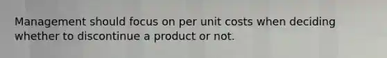 Management should focus on per unit costs when deciding whether to discontinue a product or not.