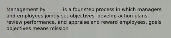 Management by ______ is a four-step process in which managers and employees jointly set objectives, develop action plans, review performance, and appraise and reward employees. goals objectives means mission