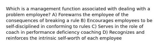 Which is a management function associated with dealing with a problem employee? A) Forewarns the employee of the consequences of breaking a rule B) Encourages employees to be self-disciplined in conforming to rules C) Serves in the role of coach in performance deficiency coaching D) Recognizes and reinforces the intrinsic self-worth of each employee