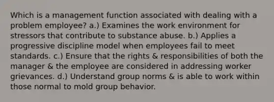 Which is a management function associated with dealing with a problem employee? a.) Examines the work environment for stressors that contribute to substance abuse. b.) Applies a progressive discipline model when employees fail to meet standards. c.) Ensure that the rights & responsibilities of both the manager & the employee are considered in addressing worker grievances. d.) Understand group norms & is able to work within those normal to mold group behavior.