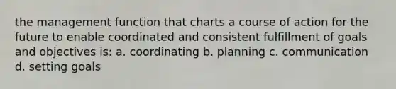 the management function that charts a course of action for the future to enable coordinated and consistent fulfillment of goals and objectives is: a. coordinating b. planning c. communication d. setting goals