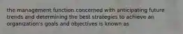 the management function concerned with anticipating future trends and determining the best strategies to achieve an organization's goals and objectives is known as