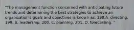 "The management function concerned with anticipating future trends and determining the best strategies to achieve an organization's goals and objectives is known as: 198.A. directing. 199. B. leadership. 200. C. planning. 201. D. forecasting. "