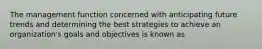 The management function concerned with anticipating future trends and determining the best strategies to achieve an organization's goals and objectives is known as