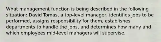 What management function is being described in the following situation: David Tomas, a top-level manager, identifies jobs to be performed, assigns responsibility for them, establishes departments to handle the jobs, and determines how many and which employees mid-level managers will supervise.