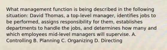 What management function is being described in the following situation: David Thomas, a top-level manager, identifies jobs to be performed, assigns responsibility for them, establishes departments to handle the jobs, and determines how many and which employees mid-level managers will supervise. A. Controlling B. Planning C. Organizing D. Directing