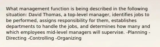 What management function is being described in the following situation: David Thomas, a top-level manager, identifies jobs to be performed, assigns responsibility for them, establishes departments to handle the jobs, and determines how many and which employees mid-level managers will supervise. -Planning -Directing -Controlling -Organizing