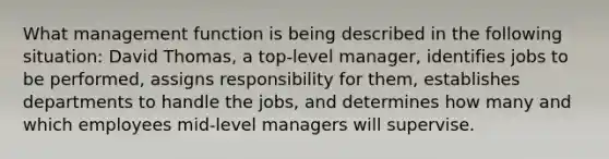 What management function is being described in the following situation: David Thomas, a top-level manager, identifies jobs to be performed, assigns responsibility for them, establishes departments to handle the jobs, and determines how many and which employees mid-level managers will supervise.