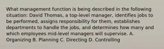 What management function is being described in the following situation: David Thomas, a top-level manager, identifies jobs to be performed, assigns responsibility for them, establishes departments to handle the jobs, and determines how many and which employees mid-level managers will supervise. A. Organizing B. Planning C. Directing D. Controlling