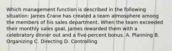 Which management function is described in the following situation: James Crane has created a team atmosphere among the members of his sales department. When the team exceeded their monthly sales goal, James rewarded them with a celebratory dinner out and a five-percent bonus. A. Planning B. Organizing C. Directing D. Controlling