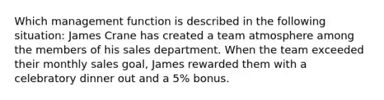 Which management function is described in the following situation: James Crane has created a team atmosphere among the members of his sales department. When the team exceeded their monthly sales goal, James rewarded them with a celebratory dinner out and a 5% bonus.