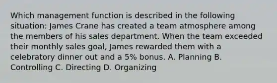 Which management function is described in the following situation: James Crane has created a team atmosphere among the members of his sales department. When the team exceeded their monthly sales goal, James rewarded them with a celebratory dinner out and a 5% bonus. A. Planning B. Controlling C. Directing D. Organizing