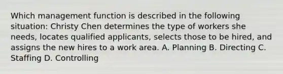 Which management function is described in the following situation: Christy Chen determines the type of workers she needs, locates qualified applicants, selects those to be hired, and assigns the new hires to a work area. A. Planning B. Directing C. Staffing D. Controlling