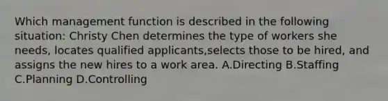 Which management function is described in the following situation: Christy Chen determines the type of workers she needs, locates qualified applicants,selects those to be hired, and assigns the new hires to a work area. A.Directing B.Staffing C.Planning D.Controlling