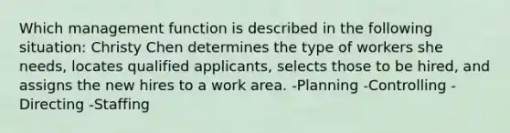 Which management function is described in the following situation: Christy Chen determines the type of workers she needs, locates qualified applicants, selects those to be hired, and assigns the new hires to a work area. -Planning -Controlling -Directing -Staffing