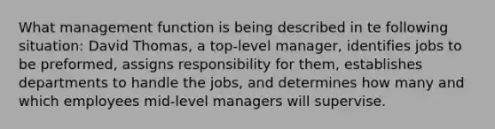 What management function is being described in te following situation: David Thomas, a top-level manager, identifies jobs to be preformed, assigns responsibility for them, establishes departments to handle the jobs, and determines how many and which employees mid-level managers will supervise.