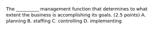 The __________ management function that determines to what extent the business is accomplishing its goals. (2.5 points) A. planning B. staffing C. controlling D. implementing