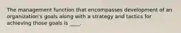 The management function that encompasses development of an organization's goals along with a strategy and tactics for achieving those goals is ____.