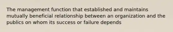 The management function that established and maintains mutually beneficial relationship between an organization and the publics on whom its success or failure depends