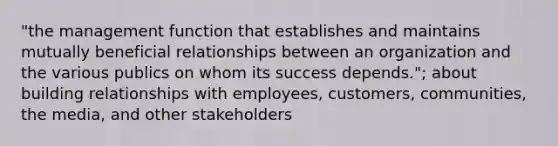 "the management function that establishes and maintains mutually beneficial relationships between an organization and the various publics on whom its success depends."; about building relationships with employees, customers, communities, the media, and other stakeholders