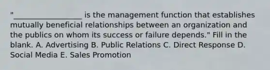 "__________________ is the management function that establishes mutually beneficial relationships between an organization and the publics on whom its success or failure depends." Fill in the blank. A. Advertising B. Public Relations C. Direct Response D. Social Media E. Sales Promotion