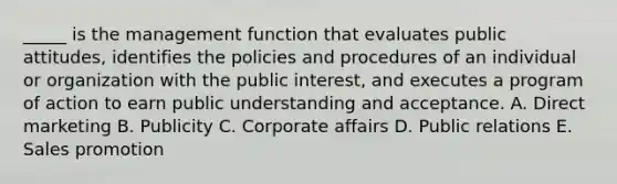 _____ is the management function that evaluates public attitudes, identifies the policies and procedures of an individual or organization with the public interest, and executes a program of action to earn public understanding and acceptance. A. Direct marketing B. Publicity C. Corporate affairs D. Public relations E. Sales promotion