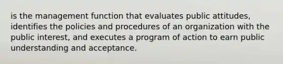 is the management function that evaluates public attitudes, identifies the policies and procedures of an organization with the public interest, and executes a program of action to earn public understanding and acceptance.