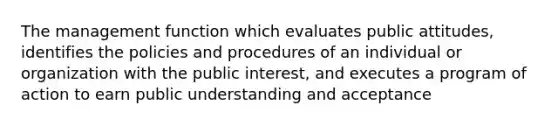 The management function which evaluates public attitudes, identifies the policies and procedures of an individual or organization with the public interest, and executes a program of action to earn public understanding and acceptance