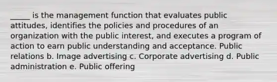 _____ is the management function that evaluates public attitudes, identifies the policies and procedures of an organization with the public interest, and executes a program of action to earn public understanding and acceptance. Public relations b. Image advertising c. Corporate advertising d. Public administration e. Public offering