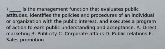 ) _____ is the management function that evaluates public attitudes, identifies the policies and procedures of an individual or organization with the public interest, and executes a program of action to earn public understanding and acceptance. A. Direct marketing B. Publicity C. Corporate affairs D. Public relations E. Sales promotion