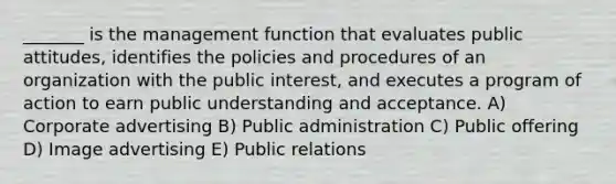 _______ is the management function that evaluates public attitudes, identifies the policies and procedures of an organization with the public interest, and executes a program of action to earn public understanding and acceptance. A) Corporate advertising B) Public administration C) Public offering D) Image advertising E) Public relations