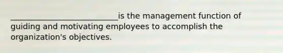 ___________________________is the management function of guiding and motivating employees to accomplish the organization's objectives.