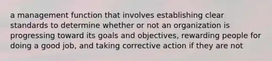 a management function that involves establishing clear standards to determine whether or not an organization is progressing toward its goals and objectives, rewarding people for doing a good job, and taking corrective action if they are not