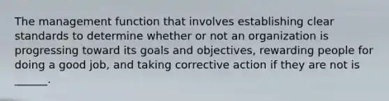 The management function that involves establishing clear standards to determine whether or not an organization is progressing toward its goals and objectives, rewarding people for doing a good job, and taking corrective action if they are not is ______.