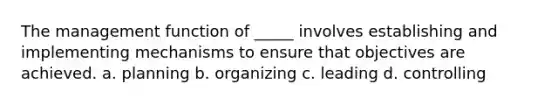 The management function of _____ involves establishing and implementing mechanisms to ensure that objectives are achieved. a. planning b. organizing c. leading d. controlling