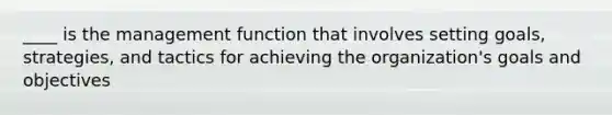 ____ is the management function that involves setting goals, strategies, and tactics for achieving the organization's goals and objectives