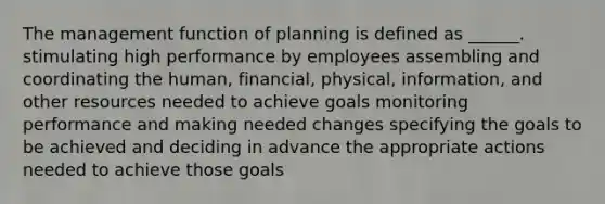 The management function of planning is defined as ______. stimulating high performance by employees assembling and coordinating the human, financial, physical, information, and other resources needed to achieve goals monitoring performance and making needed changes specifying the goals to be achieved and deciding in advance the appropriate actions needed to achieve those goals